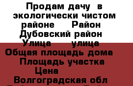 Продам дачу  в экологически чистом районе ! › Район ­ Дубовский район › Улица ­ 10 улица › Общая площадь дома ­ 72 › Площадь участка ­ 10 › Цена ­ 500 000 - Волгоградская обл., Дубовский р-н, Дубовка г. Недвижимость » Дома, коттеджи, дачи продажа   